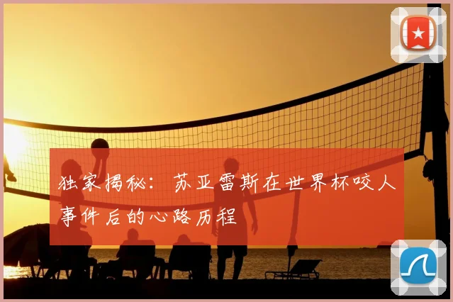 独家揭秘:苏亚雷斯在世界杯咬人事件后的心路历程