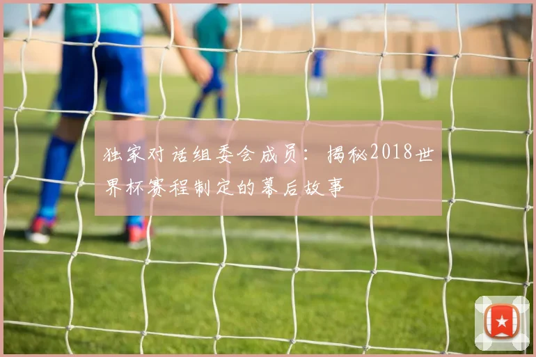 独家对话组委会成员：揭秘2018世界杯赛程制定的幕后故事