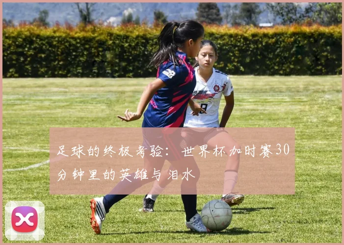 足球的终极考验：世界杯加时赛30分钟里的英雄与泪水