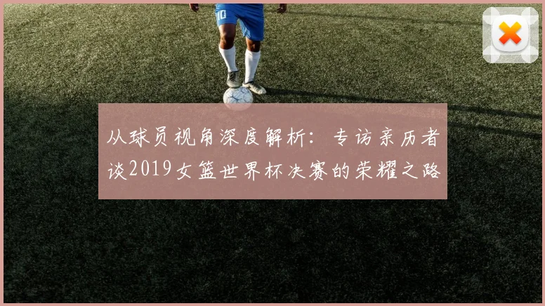 从球员视角深度解析：专访亲历者谈2019女篮世界杯决赛的荣耀之路