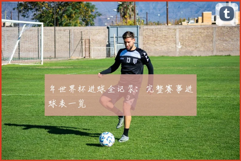 年世界杯进球全记录：完整赛事进球表一览