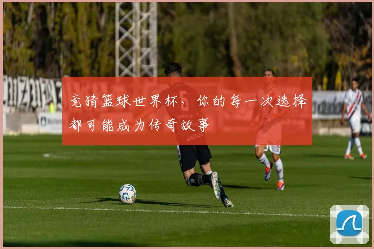 竞猜篮球世界杯,你的每一次选择都可能成为传奇故事