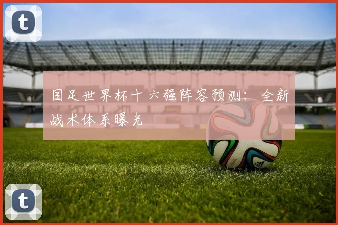 国足世界杯十六强阵容预测:全新战术体系曝光