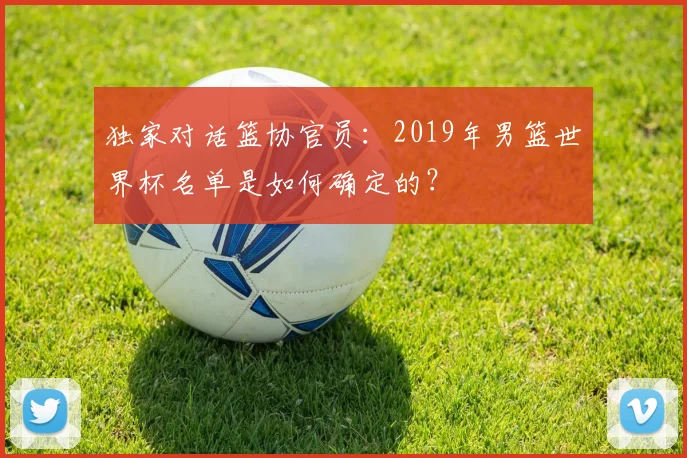 独家对话篮协官员：2019年男篮世界杯名单是如何确定的？