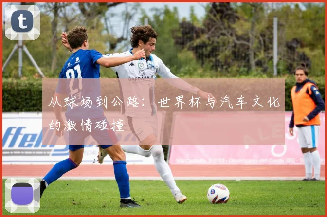 从球场到公路：世界杯与汽车文化的激情碰撞