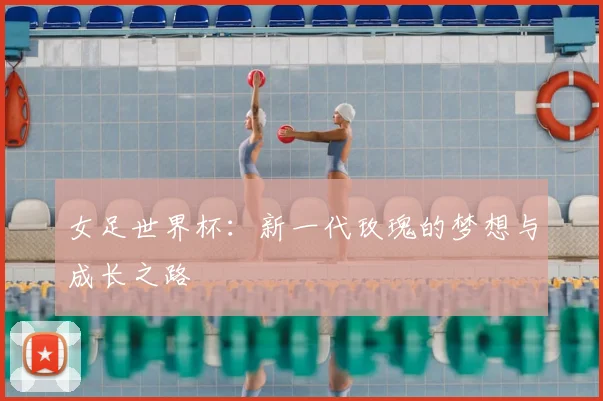 女足世界杯:新一代玫瑰的梦想与成长之路