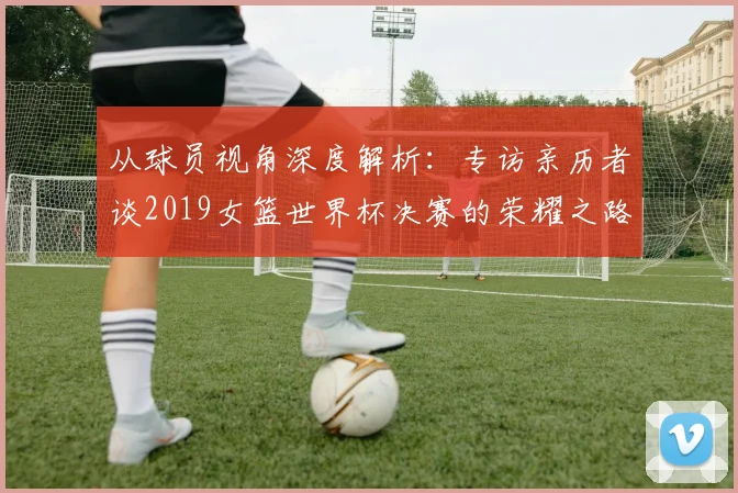 从球员视角深度解析:专访亲历者谈2019女篮世界杯决赛的荣耀之路