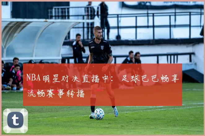 NBA明星对决直播中：足球巴巴畅享流畅赛事转播