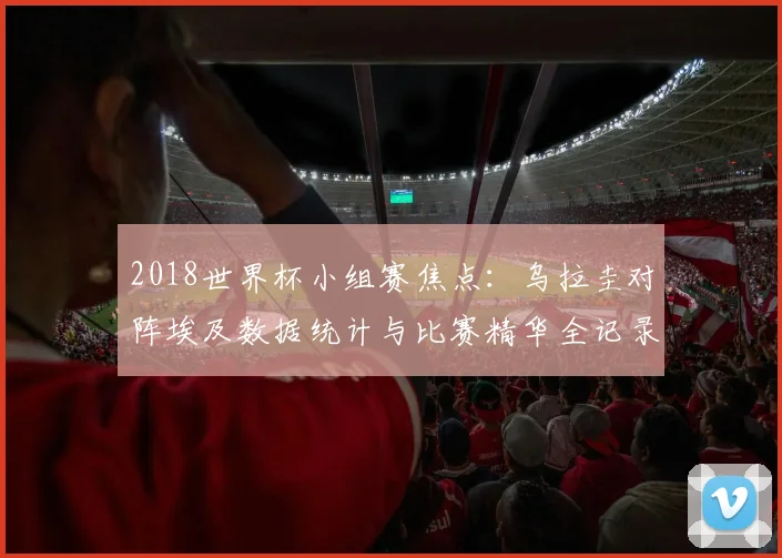 2018世界杯小组赛焦点：乌拉圭对阵埃及数据统计与比赛精华全记录