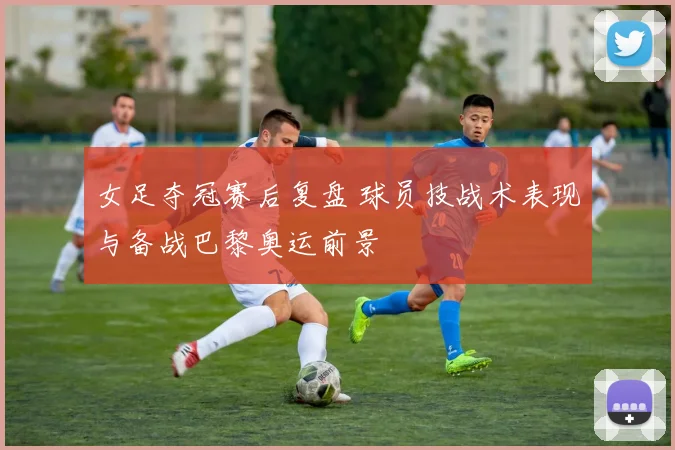 女足夺冠赛后复盘 球员技战术表现与备战巴黎奥运前景