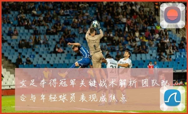 女足夺得冠军关键战术解析 团队配合与年轻球员表现成焦点