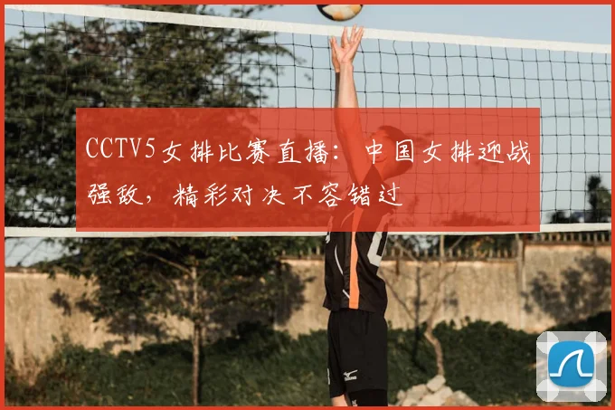 CCTV5女排比赛直播：中国女排迎战强敌，精彩对决不容错过