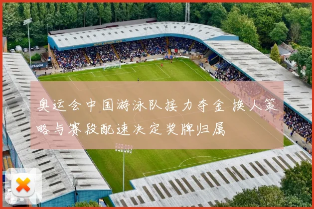 奥运会中国游泳队接力夺金 换人策略与赛段配速决定奖牌归属