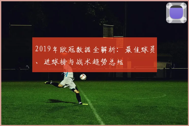 2019年欧冠数据全解析：最佳球员、进球榜与战术趋势总结
