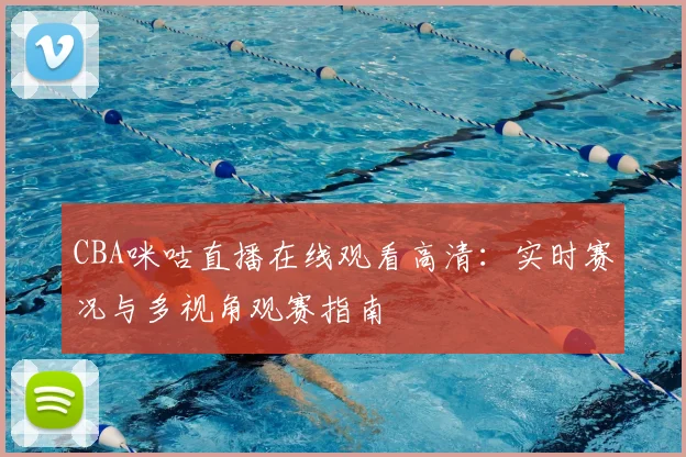 CBA咪咕直播在线观看高清:实时赛况与多视角观赛指南