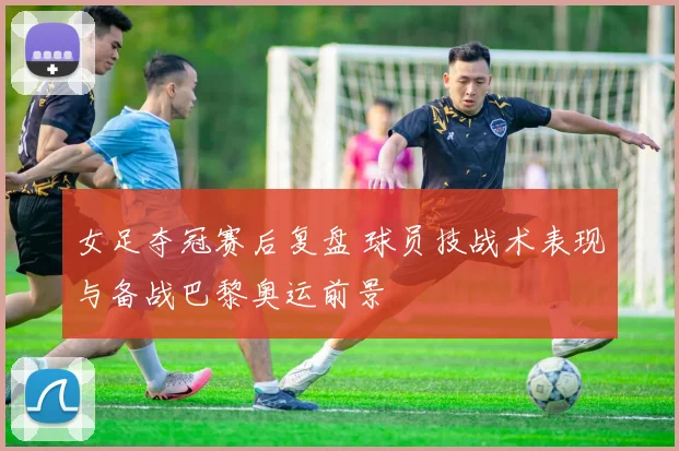 女足夺冠赛后复盘 球员技战术表现与备战巴黎奥运前景