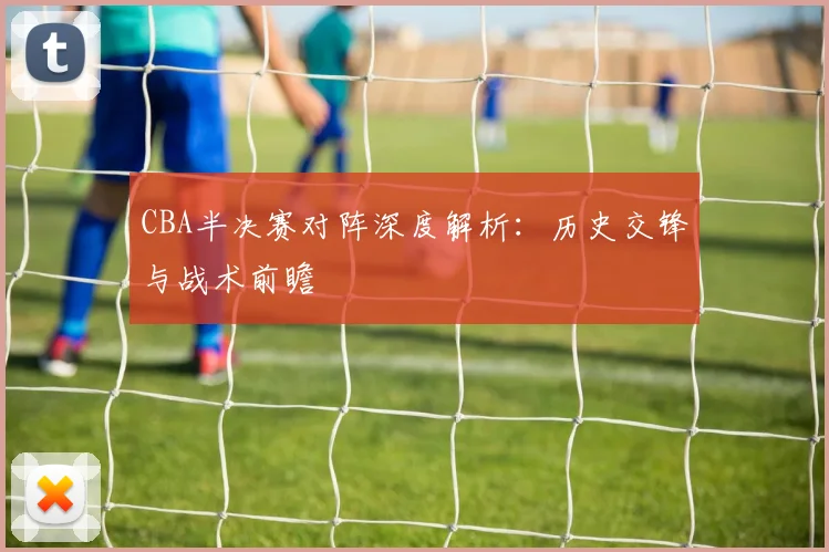 CBA半决赛对阵深度解析:历史交锋与战术前瞻