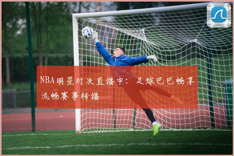 NBA明星对决直播中：足球巴巴畅享流畅赛事转播