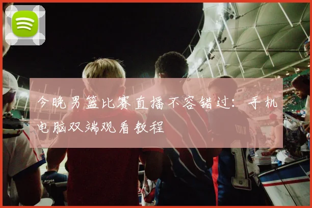 今晚男篮比赛直播不容错过：手机电脑双端观看教程