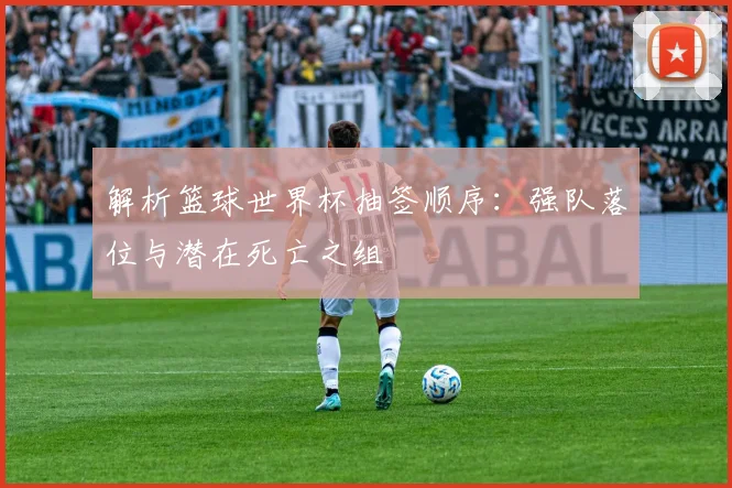 解析篮球世界杯抽签顺序：强队落位与潜在死亡之组