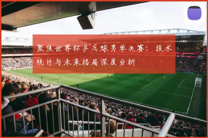 聚焦世界杯乒乓球男单决赛：技术统计与未来格局深度分析