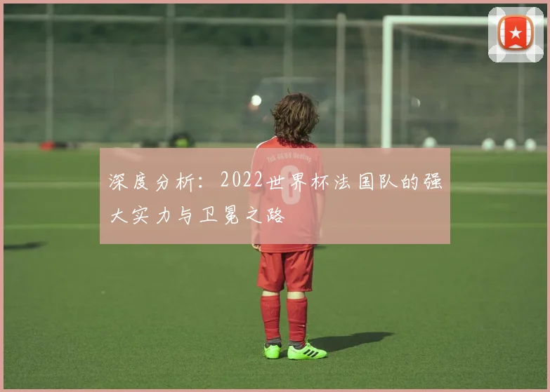 深度分析：2022世界杯法国队的强大实力与卫冕之路