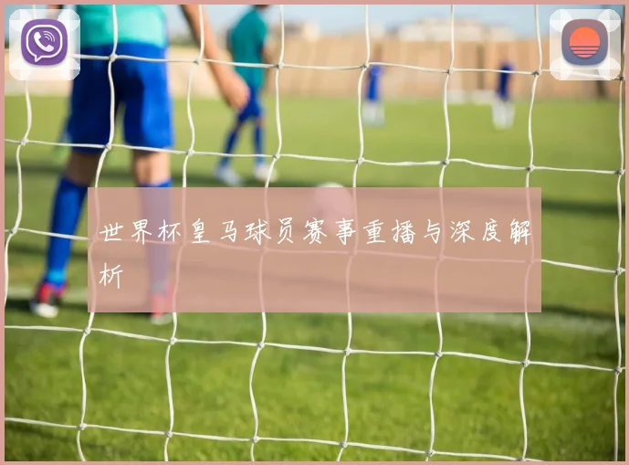 世界杯皇马球员赛事重播与深度解析
