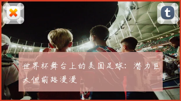 世界杯舞台上的美国足球：潜力巨大但前路漫漫