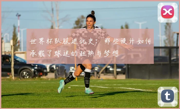 世界杯队服进化史：那些设计如何承载了球迷的狂热与梦想
