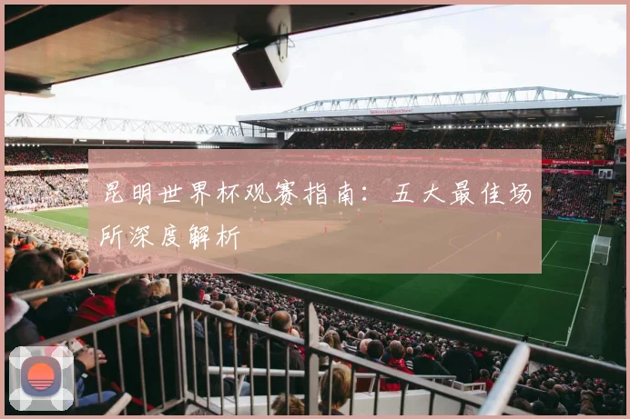 昆明世界杯观赛指南：五大最佳场所深度解析