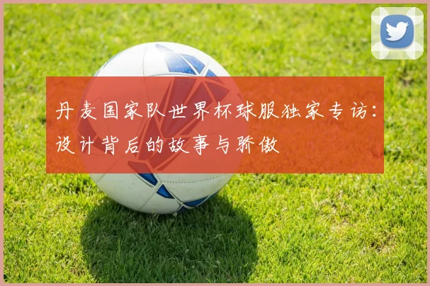 丹麦国家队世界杯球服独家专访：设计背后的故事与骄傲