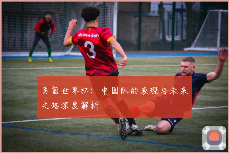 男篮世界杯：中国队的表现与未来之路深度解析
